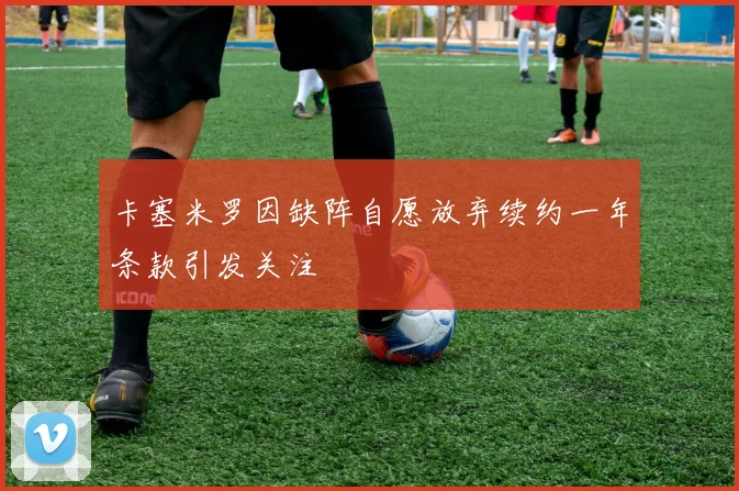 卡塞米罗因缺阵自愿放弃续约一年条款引发关注