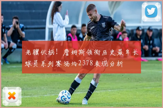 老骥伏枥！詹姆斯领衔历史最年长球员系列赛场均2378表现分析