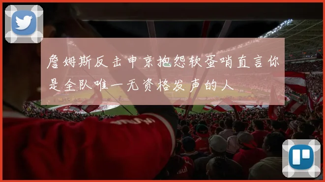 詹姆斯反击申京抱怨软蛋哨直言你是全队唯一无资格发声的人