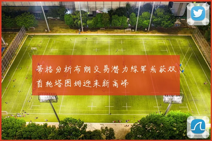 蒂格分析布朗交易潜力绿军或获双首轮塔图姆迎来新高峰