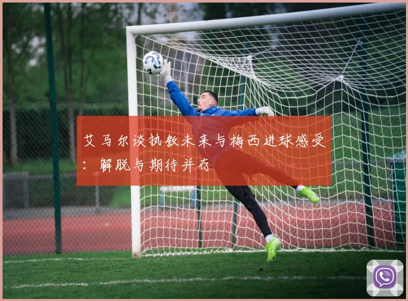 艾马尔谈执教未来与梅西进球感受：解脱与期待并存