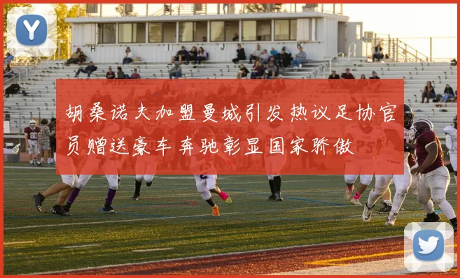 胡桑诺夫加盟曼城引发热议足协官员赠送豪车奔驰彰显国家骄傲