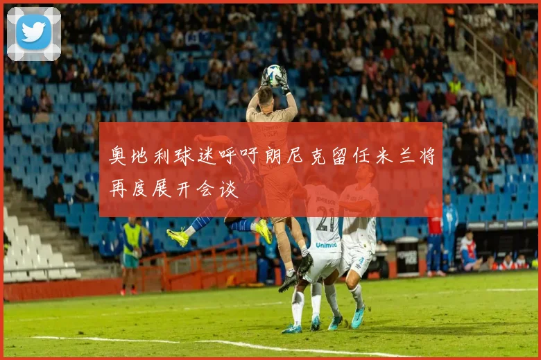 奥地利球迷呼吁朗尼克留任米兰将再度展开会谈