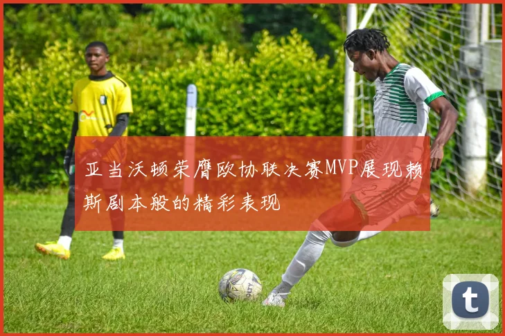 亚当沃顿荣膺欧协联决赛MVP展现赖斯剧本般的精彩表现