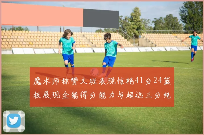 魔术师称赞文班表现惊艳41分24篮板展现全能得分能力与超远三分绝技