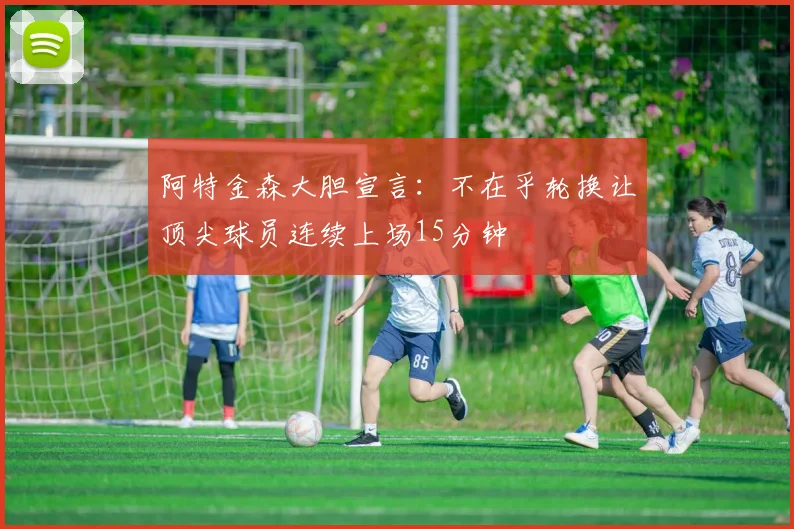 阿特金森大胆宣言：不在乎轮换让顶尖球员连续上场15分钟