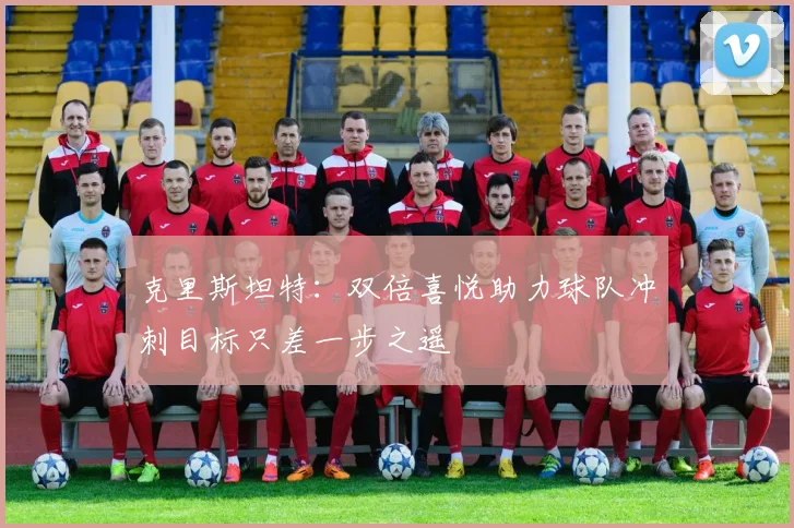 克里斯坦特：双倍喜悦助力球队冲刺目标只差一步之遥